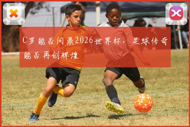 C罗能否问鼎2026世界杯，足球传奇能否再创辉煌