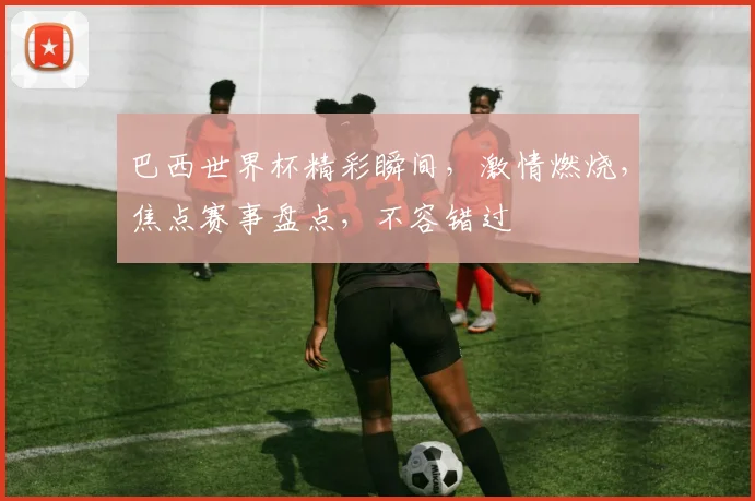 巴西世界杯精彩瞬间，激情燃烧，焦点赛事盘点，不容错过