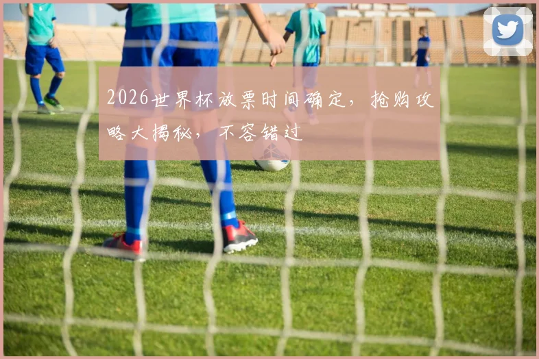2026世界杯放票时间确定，抢购攻略大揭秘，不容错过
