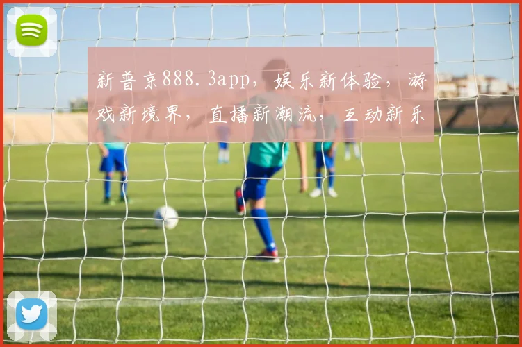 新普京888.3app，娱乐新体验，游戏新境界，直播新潮流，互动新乐趣，一应俱全