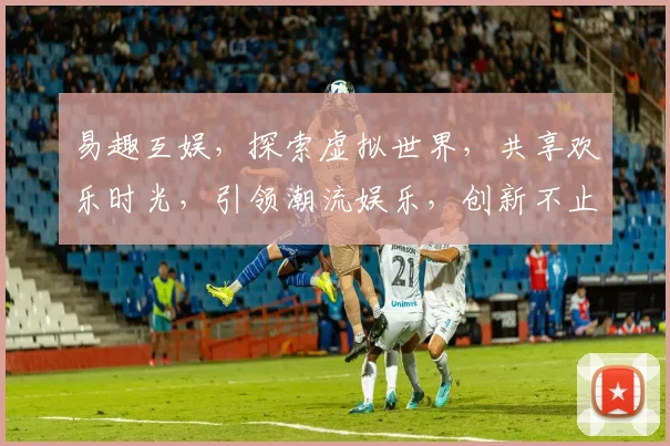 易趣互娱，探索虚拟世界，共享欢乐时光，引领潮流娱乐，创新不止步，三重惊喜等你来