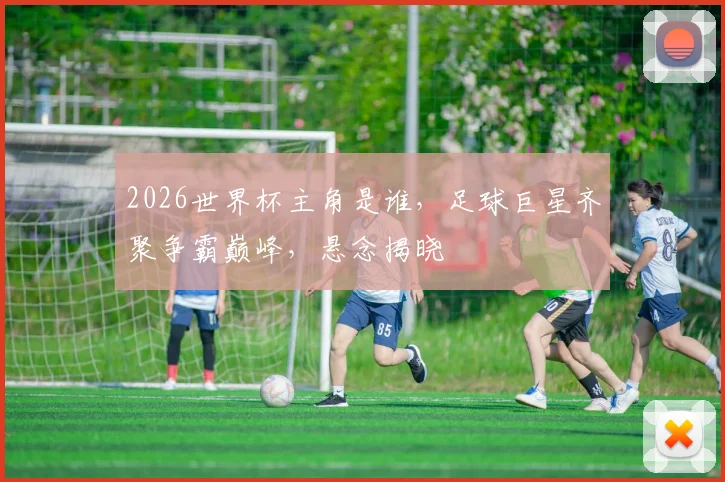 2026世界杯主角是谁，足球巨星齐聚争霸巅峰，悬念揭晓